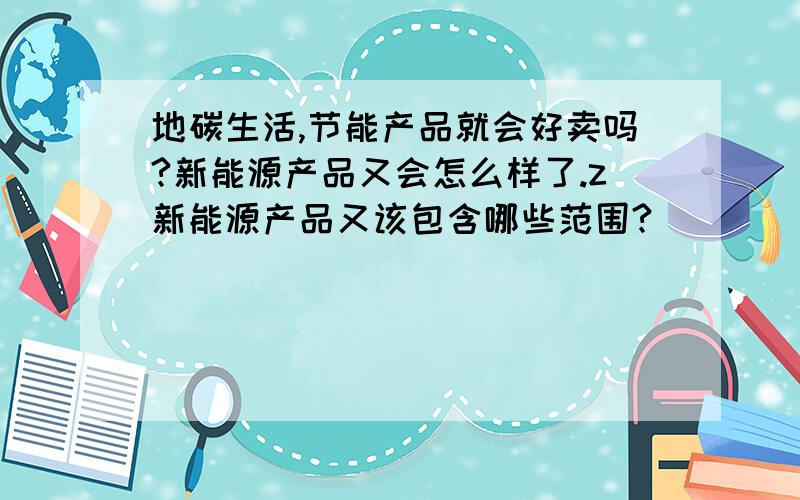 地碳生活,节能产品就会好卖吗?新能源产品又会怎么样了.z新能源产品又该包含哪些范围?