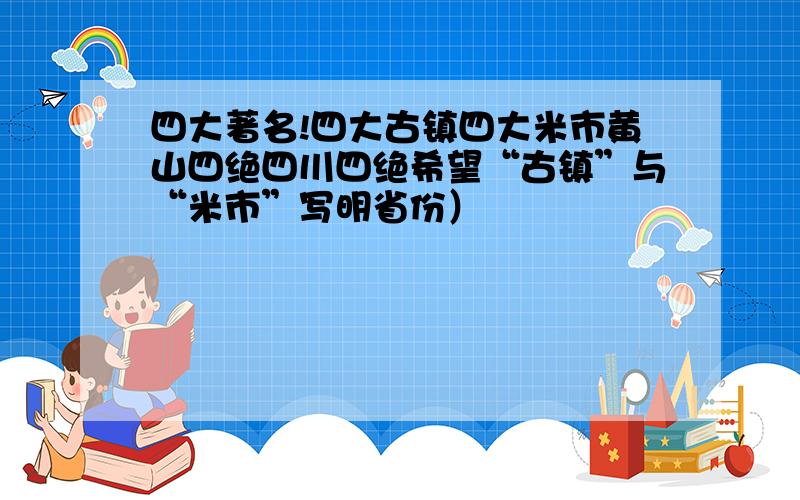 四大著名!四大古镇四大米市黄山四绝四川四绝希望“古镇”与“米市”写明省份）