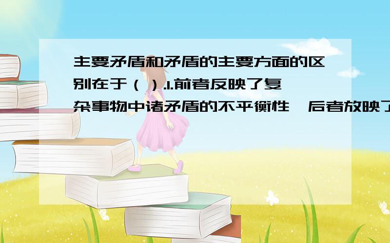 主要矛盾和矛盾的主要方面的区别在于（）.1.前者反映了复杂事物中诸矛盾的不平衡性,后者放映了具体矛盾中矛盾双方的不平衡 2.前者要解决的是工作的重点和关键问题,后者要解决的是事