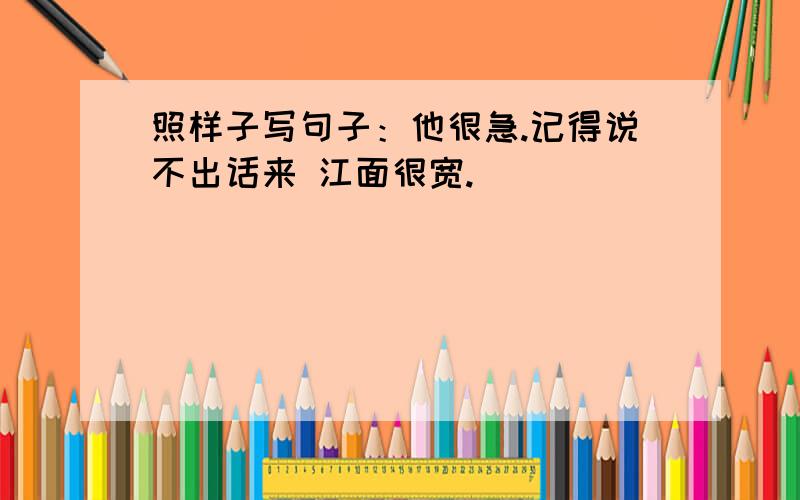 照样子写句子：他很急.记得说不出话来 江面很宽.______________