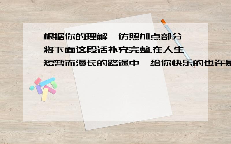 根据你的理解,仿照加点部分,将下面这段话补充完整.在人生短暂而漫长的路途中,给你快乐的也许是你的朋友.让你美丽的也许是你的追求,令你——————（填写）的,也许是—————,使