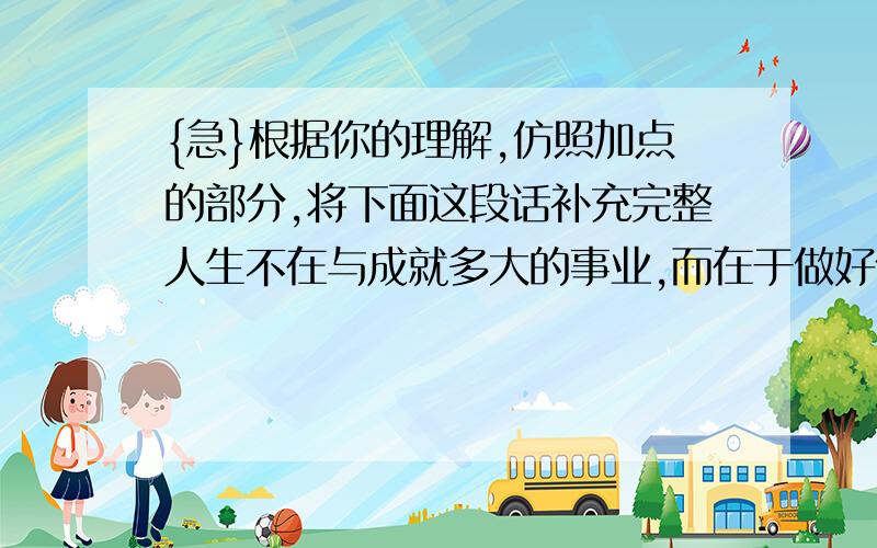 {急}根据你的理解,仿照加点的部分,将下面这段话补充完整人生不在与成就多大的事业,而在于做好什么.所以,见到无垠的蓝天,你只求无愧地做白云中祥和的一朵,虽是一朵,却能装扮天空；见到