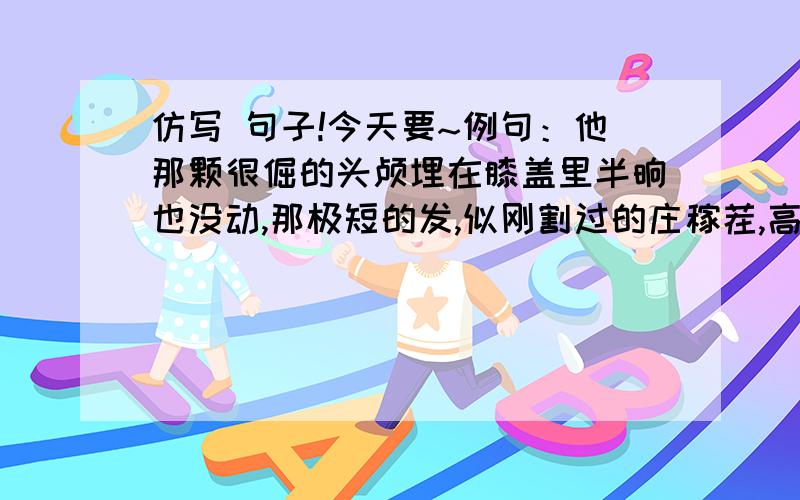 仿写 句子!今天要~例句：他那颗很倔的头颅埋在膝盖里半晌也没动,那极短的发,似刚割过的庄稼茬,高低不齐,灰白而失去了生机.他那____________________________________________________,那______________,似___