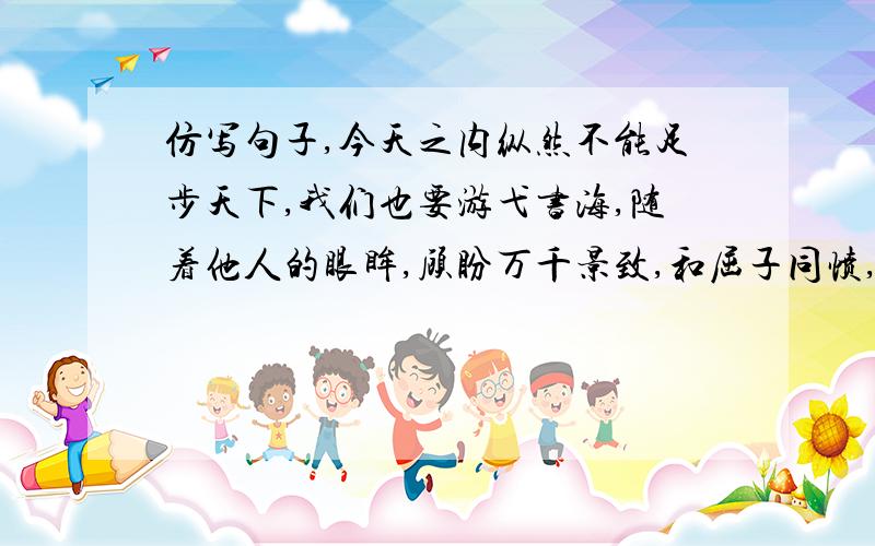 仿写句子,今天之内纵然不能足步天下,我们也要游弋书海,随着他人的眼眸,顾盼万千景致,和屈子同愤,与太白同醉,同东坡聊发少年狂,_________,___________,随着他人的笔触激动抑或悠然.（要用七年