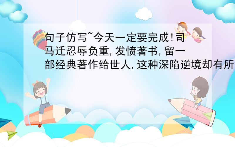 句子仿写~今天一定要完成!司马迁忍辱负重,发愤著书,留一部经典著作给世人,这种深陷逆境却有所作为的举动,是一种令人奋发的人生境界!格式是这样的,（人名+一个四个字的形容词,一个四个