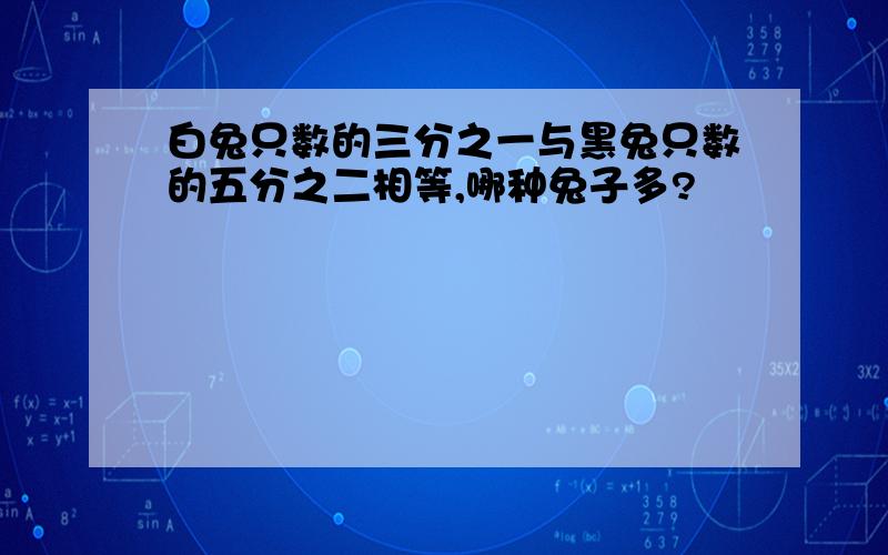 白兔只数的三分之一与黑兔只数的五分之二相等,哪种兔子多?