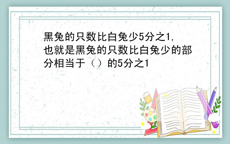 黑兔的只数比白兔少5分之1,也就是黑兔的只数比白兔少的部分相当于（）的5分之1