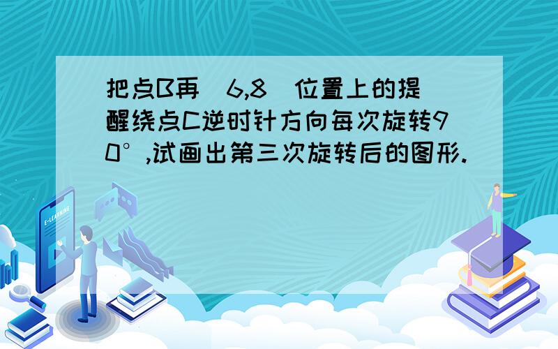 把点B再(6,8)位置上的提醒绕点C逆时针方向每次旋转90°,试画出第三次旋转后的图形.