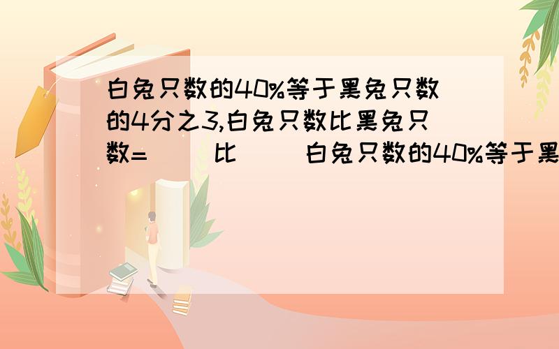 白兔只数的40%等于黑兔只数的4分之3,白兔只数比黑兔只数=（ ）比（ ）白兔只数的40%等于黑兔只数的4分之3,白兔只数比黑兔只数=（ ）比（ ）,如果白兔比黑兔多21只,则白兔有（ ）只,黑兔有