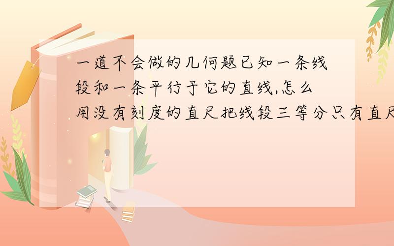 一道不会做的几何题已知一条线段和一条平行于它的直线,怎么用没有刻度的直尺把线段三等分只有直尺做不出垂线的 兄弟，我这个多了个平行线，跟书上不一样