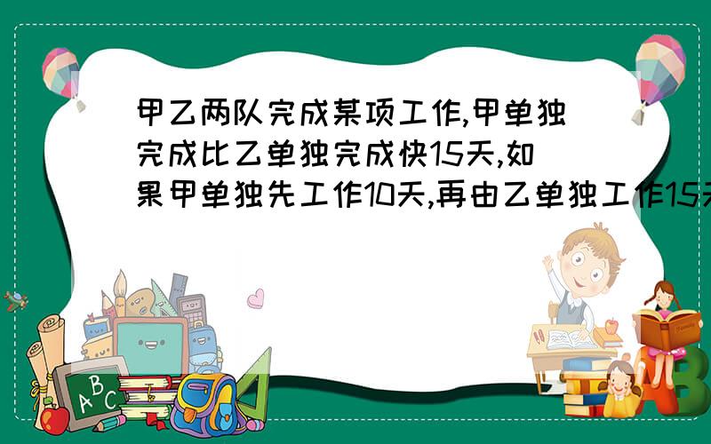 甲乙两队完成某项工作,甲单独完成比乙单独完成快15天,如果甲单独先工作10天,再由乙单独工作15天,就可以完成工作的2/3,求甲乙两人单独完成这项工作各需要多少天?