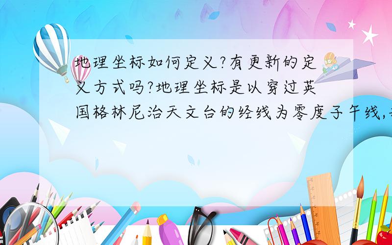 地理坐标如何定义?有更新的定义方式吗?地理坐标是以穿过英国格林尼治天文台的经线为零度子午线,并设立了零度子午线地标；以地球表面的点随地球自转产生的轨迹中周长最长的圆周线为