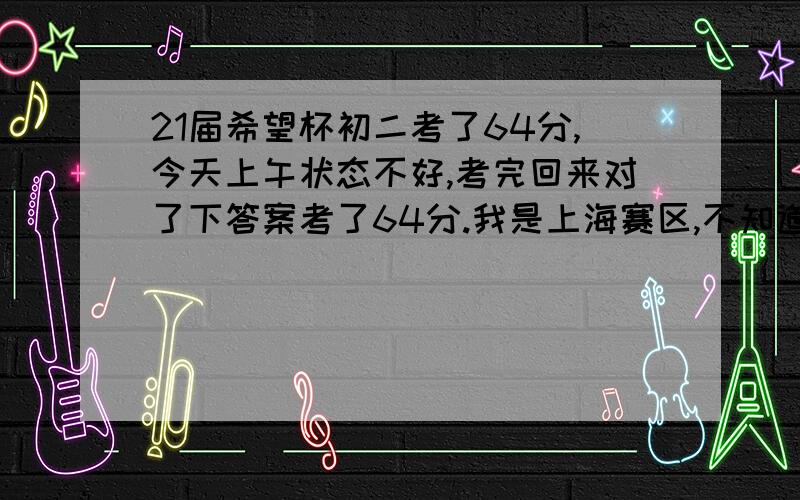 21届希望杯初二考了64分,今天上午状态不好,考完回来对了下答案考了64分.我是上海赛区,不知道哪里有查成绩.比赛文件里面说是选4分之1进入第2试.满分120,有希望吗.