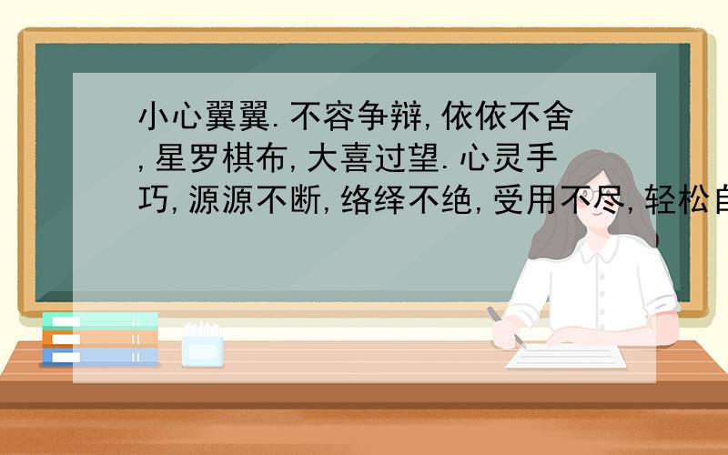 小心翼翼.不容争辩,依依不舍,星罗棋布,大喜过望.心灵手巧,源源不断,络绎不绝,受用不尽,轻松自在.不动声色的词语解释每个都要有