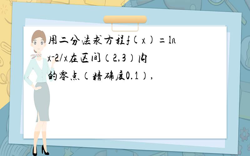 用二分法求方程f(x)=lnx-2/x在区间（2,3）内的零点（精确度0.1）,