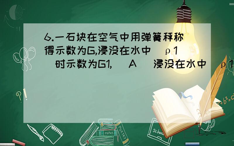 6.一石块在空气中用弹簧秤称得示数为G,浸没在水中(ρ1)时示数为G1,( A )浸没在水中(ρ1)时示数为G1,浸没在密度为ρ2的液体中示数为G2,则ρ2的值为 ( A )