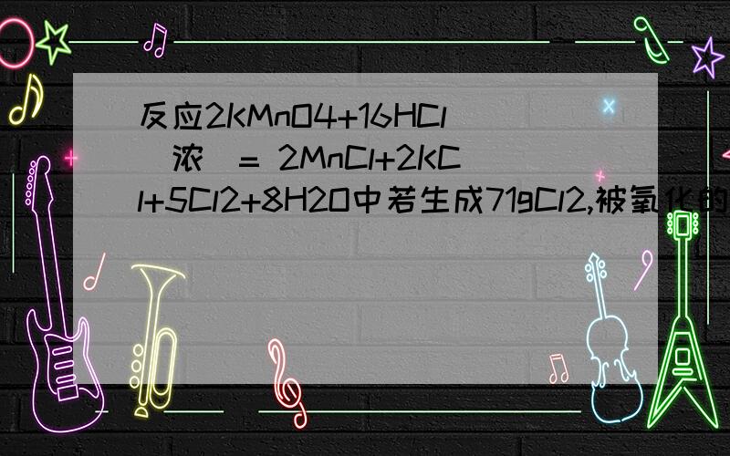 反应2KMnO4+16HCl(浓)= 2MnCl+2KCl+5Cl2+8H2O中若生成71gCl2,被氧化的HCl是?克,反应过程中共转移?mol电子.