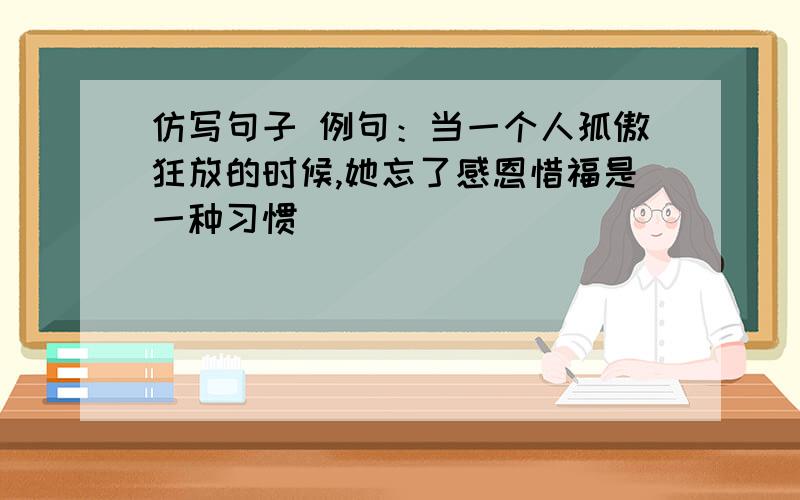 仿写句子 例句：当一个人孤傲狂放的时候,她忘了感恩惜福是一种习惯