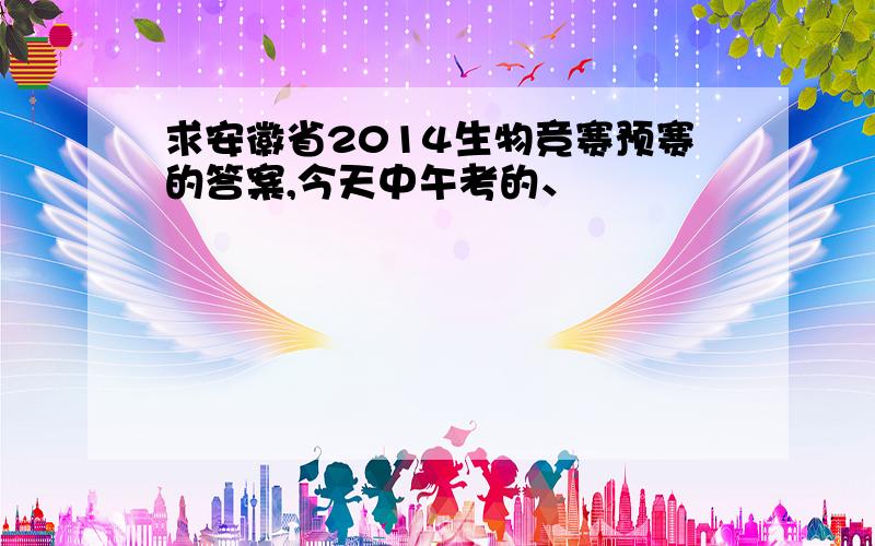 求安徽省2014生物竞赛预赛的答案,今天中午考的、