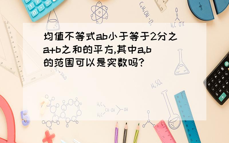 均值不等式ab小于等于2分之a+b之和的平方,其中a,b的范围可以是实数吗?