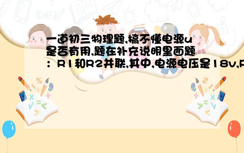 一道初三物理题,搞不懂电源u是否有用,题在补充说明里面题：R1和R2并联,其中,电源电压是18v,R1是60欧,R2 是10欧,I1 是0.2A.求I2和电路两端电流I（I1和I2的总电流）是多少.解题过程最好写一下,谢