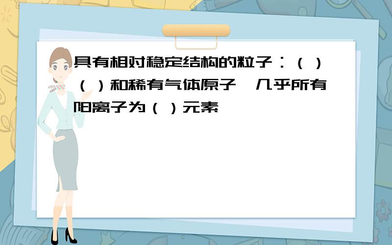 具有相对稳定结构的粒子：（）（）和稀有气体原子,几乎所有阳离子为（）元素