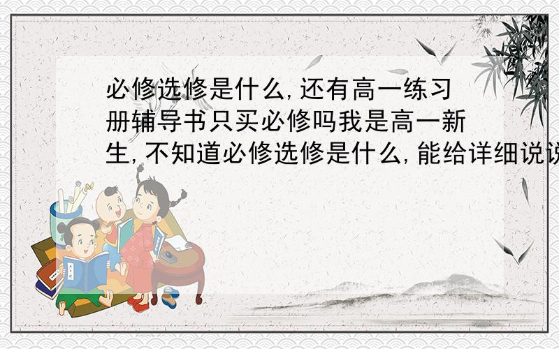 必修选修是什么,还有高一练习册辅导书只买必修吗我是高一新生,不知道必修选修是什么,能给详细说说么,还有高一练习册辅导书只买必修吗?顺便说一下,我不怎么补课的说,所以只能看辅导了