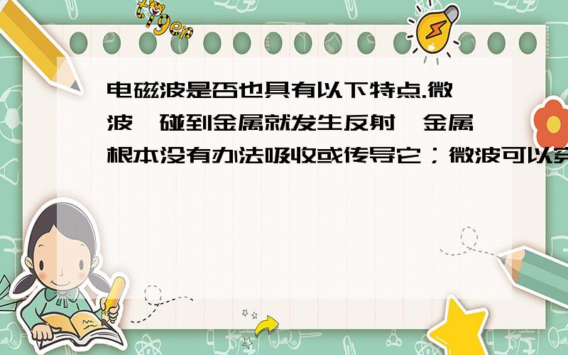 电磁波是否也具有以下特点.微波一碰到金属就发生反射,金属根本没有办法吸收或传导它；微波可以穿过玻璃、陶瓷、塑料等绝缘材料,但不会消耗能量；而含有水分的食物,微波不但不能透过