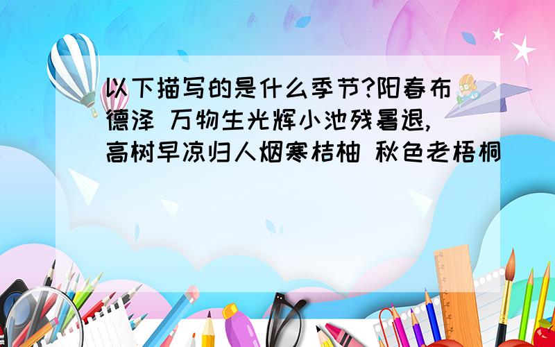 以下描写的是什么季节?阳春布德泽 万物生光辉小池残暑退,高树早凉归人烟寒桔柚 秋色老梧桐