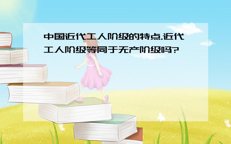 中国近代工人阶级的特点.近代工人阶级等同于无产阶级吗?