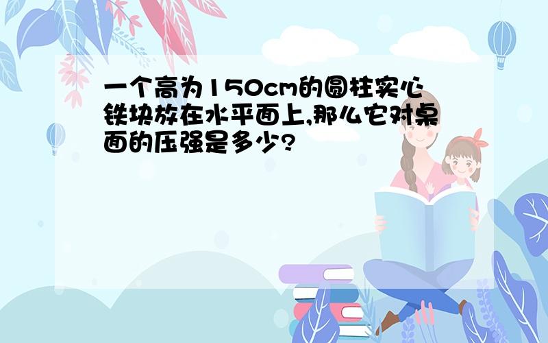 一个高为150cm的圆柱实心铁块放在水平面上,那么它对桌面的压强是多少?