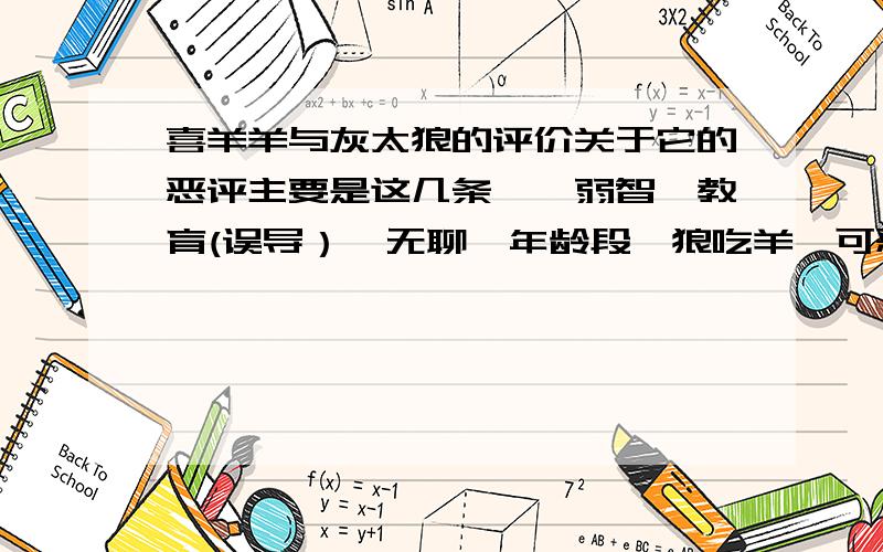 喜羊羊与灰太狼的评价关于它的恶评主要是这几条——弱智,教育(误导）,无聊,年龄段,狼吃羊,可恶的羊.小孩真的能被误导吗,我觉得小孩看的只是热闹,不会形成思维定势,我们小时候有几个人