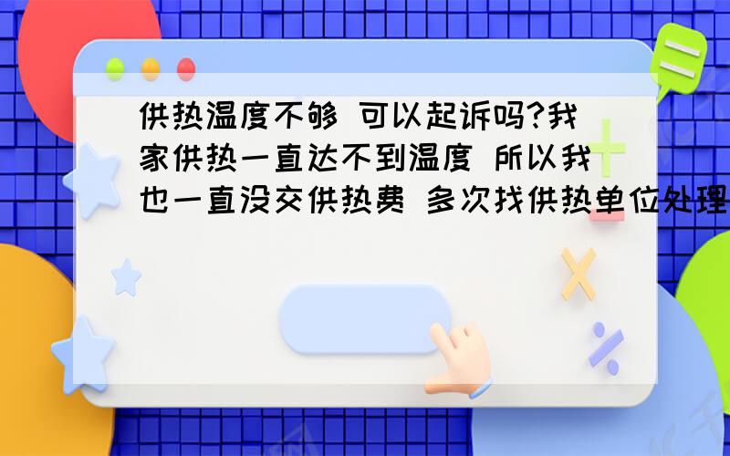 供热温度不够 可以起诉吗?我家供热一直达不到温度 所以我也一直没交供热费 多次找供热单位处理 他们问我交没交费 我说温度达到标准就缴费 达不到标准我怎么交 供热单位来几次也没处