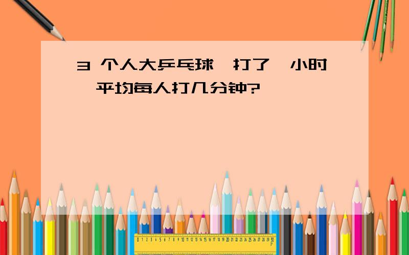 3 个人大乒乓球,打了一小时,平均每人打几分钟?