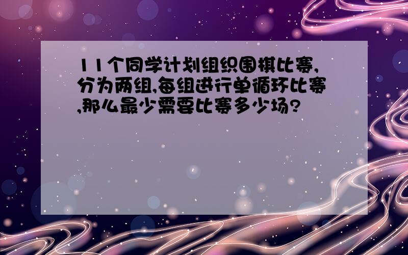 11个同学计划组织围棋比赛,分为两组,每组进行单循环比赛,那么最少需要比赛多少场?