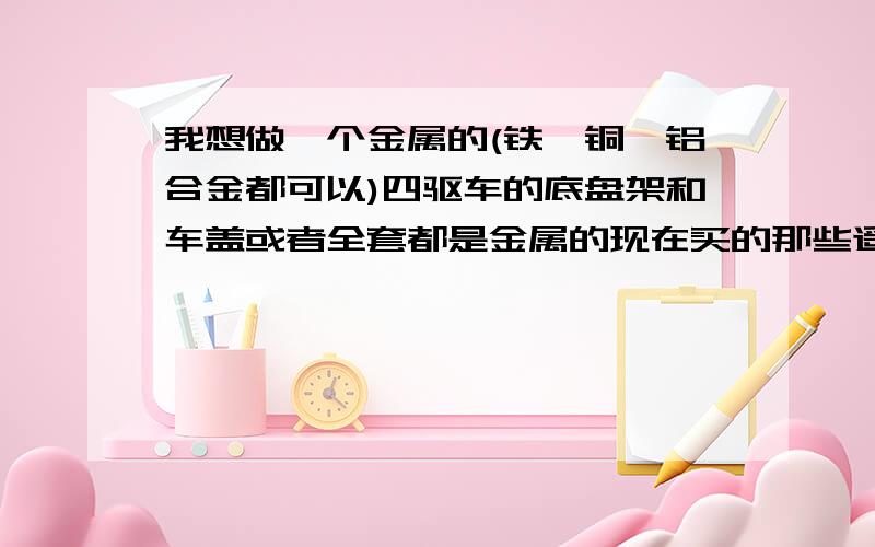 我想做一个金属的(铁,铜,铝合金都可以)四驱车的底盘架和车盖或者全套都是金属的现在买的那些遥控玩具车,好多都是塑料的,我想自己按照那个比例做一个金属材料的,比如底盘,车壳这些都