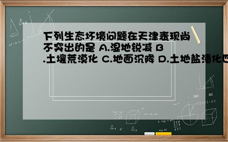 下列生态坏境问题在天津表现尚不突出的是 A.湿地锐减 B.土壤荒漠化 C.地面沉降 D.土地盐渍化四个选项选哪个 为什么