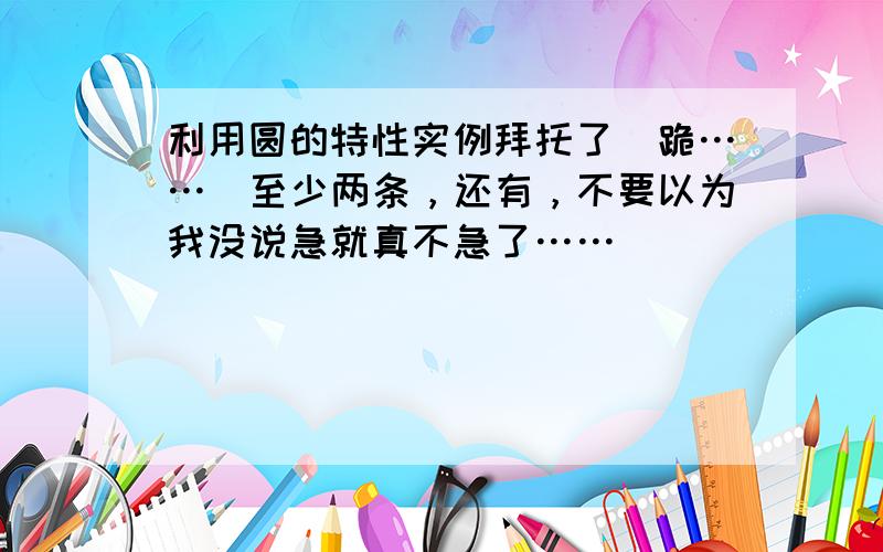 利用圆的特性实例拜托了（跪……）至少两条，还有，不要以为我没说急就真不急了……