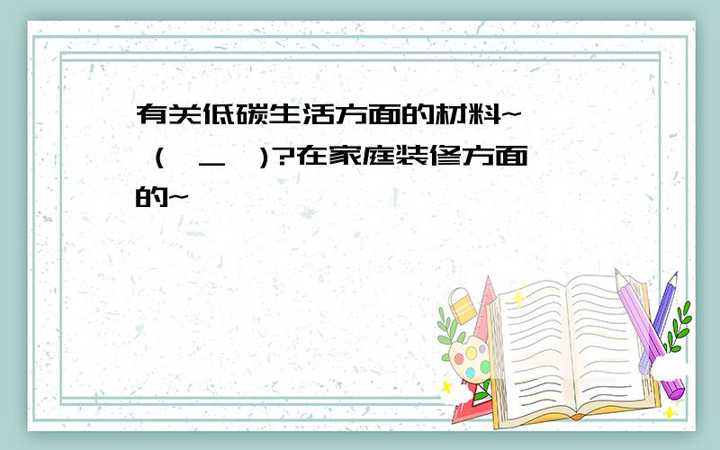 有关低碳生活方面的材料~★★ (⊙_⊙)?在家庭装修方面的~