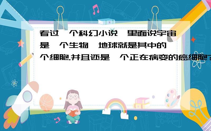 看过一个科幻小说,里面说宇宙是一个生物,地球就是其中的一个细胞.并且还是一个正在病变的癌细胞?请问大家有没有这个可能呢?