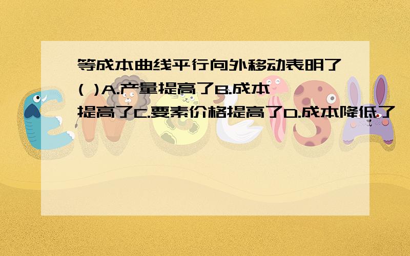 等成本曲线平行向外移动表明了( )A.产量提高了B.成本提高了C.要素价格提高了D.成本降低了