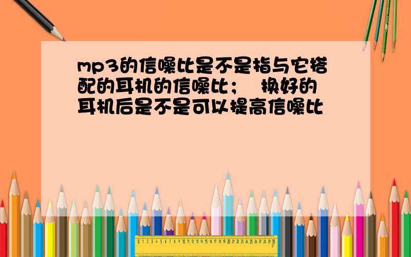 mp3的信噪比是不是指与它搭配的耳机的信噪比；  换好的耳机后是不是可以提高信噪比