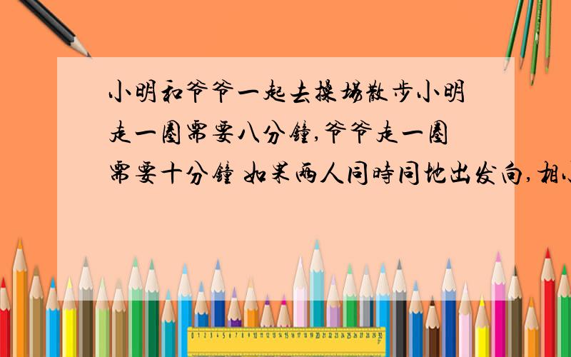 小明和爷爷一起去操场散步小明走一圈需要八分钟,爷爷走一圈需要十分钟 如果两人同时同地出发向,相小明和爷爷一起去操场散步小明走一圈需要八分钟,爷爷走一圈需要十分钟 如果两人同