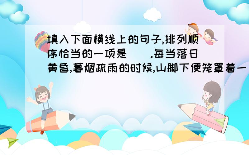 填入下面横线上的句子,排列顺序恰当的一项是（）.每当落日黄昏,暮烟疏雨的时候,山脚下便笼罩着一片苍茫的烟幕,__________.①屡屡白色的炊烟 ②弥漫在山野的四周 ③缭绕在茅舍的烟囱上 ④