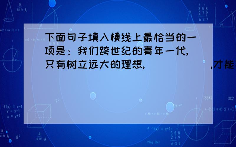 下面句子填入横线上最恰当的一项是：我们跨世纪的青年一代,只有树立远大的理想,＿＿＿＿＿＿,才能高速地建设有中国特色的社会主义.（分数：10） A.运用全部精力,掌握科学方法 B.集中全