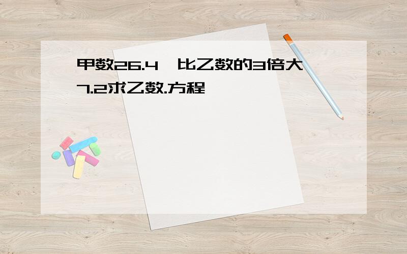 甲数26.4,比乙数的3倍大7.2求乙数.方程