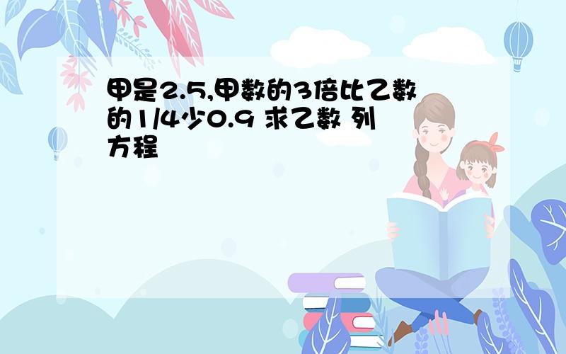 甲是2.5,甲数的3倍比乙数的1/4少0.9 求乙数 列方程