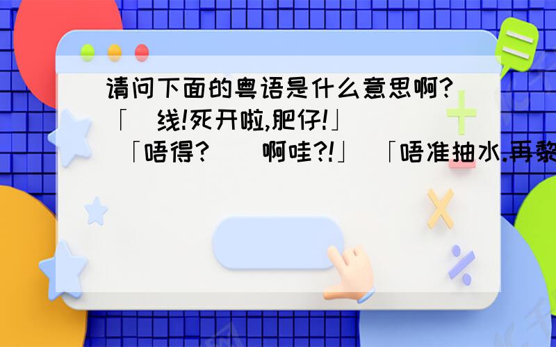 请问下面的粤语是什么意思啊?「黐线!死开啦,肥仔!」   「唔得?冇嘢啊哇?!」 「唔准抽水.再黎!〕