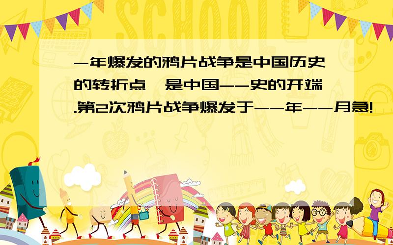 -年爆发的鸦片战争是中国历史的转折点,是中国--史的开端.第2次鸦片战争爆发于--年--月急!