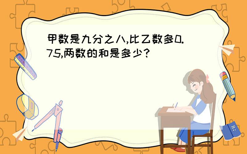 甲数是九分之八,比乙数多0.75,两数的和是多少?